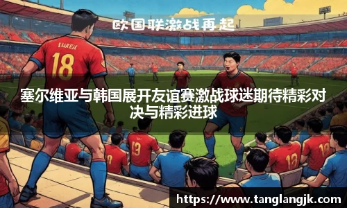塞尔维亚与韩国展开友谊赛激战球迷期待精彩对决与精彩进球